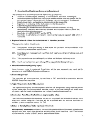 7
7. Consultant Qualifications or Competency Requirement:
The contractor must assemble a team with the following qualifications:
Advanced university degree, preferably in social sciences, education, human rights;
At least five years of progressively responsible work experience in decentralization and de-
concentration reform, commune council, budgeting, planning and capacity development;
Excellent quantitative and qualitative data collection and analysis skills;
Experience in conducting similar study, assessment and evaluation;
Excellent analytical and report writing skills;
Excellent English and Khmer verbal and written communication skills, including
demonstrated experience with producing high level reports that are fully copy edited and
designed to international standards;
Knowledge of the CRC, CEDAW and the CRPD;
Knowledge of sub/national administrative systems and procedures especially D&D reform in
Cambodia;
8. Payment Schedule (Please link to deliverables to the extent possible):
The payment is made in 4 installments:
20% First payment made upon delivery of desk review and pre-tested and approved field study
methodology and interview questionnaire;
30% Second payment made upon delivery of field study report presenting methodology, data and
key findings;
20% Third payment made upon delivery of copy edited and designed draft study report;
30% Fourth and final payment upon delivery of final copy edited and designed report.
9. Official Travel Involved (specify if yes):
Some in-country travel is envisaged. Travel costs will be paid separately per travel and in
accordance to local UN Daily Subsistence Allowance.
10. Contract Supervisor:
The consultant will be co-supervised by the Chiefs of PAC and LGCR in consultation with the
UNICEF Deputy Representative.
11. Type of Supervision that will be provided:
The supervisors will jointly ensure compliance with the ToR and progress being made as per the
agreed deliverables, and provide regular feedback through face to face meetings and emails. Both
supervisors will also review, quality assure and jointly approved deliverables as final.
12. Contractors Work Place/Any facilities to be provided by office:
The Contractors can be located anywhere, and will also be provided with access to a UNICEF office
space and internet connection. Contractor will not be provided with any technical equipment or
software to perform any of the tasks of this ToR.
13. Nature of ‘Penalty Clause’ to be stipulated in Contract:
Unsatisfactory performance: In case of unsatisfactory performance the contract will be terminated
by notification letter sent 5 days prior to the termination date. In the meantime, UNICEF will initiate
another selection in order to identify another appropriate candidate.
 
