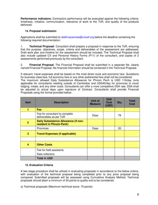 8
Performance indicators: Contractors performance will be evaluated against the following criteria:
timeliness, initiative, communication, relevance of work to the ToR, and quality of the products
delivered.
14. Proposal submission
Applications shall be submitted to cbdhrvacancies@unicef.org before the deadline containing the
following required documentation:
1. Technical Proposal: Consultant shall prepare a proposal in response to the ToR, ensuring
that the purpose, objectives, scope, criteria and deliverables of the assessment are addressed.
Draft work plan and timeline for the assessment should be included. The Technical Proposal shall
also include updated CV and Personal History Forms (P11) of the consultant, and copies of 2
assessments performed previously by the consultant.
2. Financial Proposal: The Financial Proposal shall be submitted in a separate file, clearly
named Financial Proposal. No financial information should be contained in the Technical Proposal.
If relevant, travel expenses shall be based on the most direct route and economic fare. Quotations
for business class fare, full economy fare or any other preferential fare shall not be considered.
The maximum allowed Daily Subsistence Allowance for Phnom Penh is USD 116/day (only
applicable for consultants residing outside of Cambodia) and USD45/day for provinces to cover
lodging, meals, and any other costs. Consultants can offer a more competitive DSA rate. DSA shall
be adjusted to actual days upon signature of Contract. Consultants shall provide Financial
Proposals using the format provided below:
Item Description
Unit of
Measure
Unit
Cost
(USD)
Qty.
Total
Cost
1 Fee
Fee for consultant to complete
deliverables as per ToR
Days 78
2
Daily Subsistence Allowance (if non-
resident in Phnom Penh)
Provinces Days 20
3 Travel Expenses (if applicable)
4 Other Costs
Fee for field assistants
Data collectors
Total in USD
15. Evaluation Criteria
A two stage procedure shall be utilized in evaluating proposals in accordance to the below criteria,
with evaluation of the technical proposal being completed prior to any price proposal being
compared. Submitted proposals will be assessed using Cumulative Analysis Method. Technical
proposals should attain a minimum of 50 points to qualify and to be considered:
a) Technical proposals (Maximum technical score: 70 points)
 