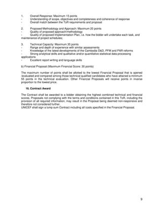 9
1. Overall Response: Maximum 15 points
- Understanding of scope, objectives and completeness and coherence of response
- Overall match between the ToR requirements and proposal
2. Proposed Methodology and Approach: Maximum 20 points
- Quality of proposed approach/methodology
- Quality of proposed Implementation Plan, i.e. how the bidder will undertake each task, and
maintenance of project schedules;
3. Technical Capacity: Maximum 35 points
- Range and depth of experience with similar assessments
- Knowledge of the latest developments of the Cambodia D&D, PFM and PAR reforms
- Strong analytical skills and qualitative and/or quantitative statistical data processing
applications
- Excellent report writing and language skills
b) Financial Proposal (Maximum Financial Score: 30 points)
The maximum number of points shall be allotted to the lowest Financial Proposal that is opened
/evaluated and compared among those technical qualified candidates who have attained a minimum
55 points in the technical evaluation. Other Financial Proposals will receive points in inverse
proportion to the lowest price.
16. Contract Award
The Contract shall be awarded to a bidder obtaining the highest combined technical and financial
scores. Proposals not complying with the terms and conditions contained in this ToR, including the
provision of all required information, may result in the Proposal being deemed non-responsive and
therefore not considered further.
UNICEF shall sign a lump sum Contract including all costs specified in the Financial Proposal.
 