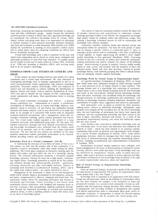 102 2004 IRMA International Conference
 harnessing, integrating and applying distributed knowledge in organiza-              The sources o[ value for community members include the high level
tions and other collaborative groups        largely because the individuals     of mcmber interactions and contributions to community content.
involved provide a context in which their tacit, specialist knowledge can       Although generated content is not filtered, site management encourages
be recombined into collective knowledge (Alavi & Tiwana, 2002)                  high quality content by enabling author and publication ratings, thus
Indeed, without such group work, there is no opportunity [or individuals        creating a knowledge evaluation process as well as relationships and
to idcntif", synergies in their specialist knowledge. Ratcheva (forthcom-       knowledge links between members.
ing) finds such synergies in virtual teamwork, while Qureshi et al. (2000)            Community members establish formal and informal groups and
explain the contribution to learning of socia-cognitive conflict resolu-        associations within the community. The basis for such groups or teams
tion in virtual teams, when the competing viewpoints are offered from           may be sharing a specific interest in a particular genre or style, or
diverse knowledge backgrounds.                                                  pursuing a group interest such as establishing a new club, or publishing
      Virtual team knowledge work is able to capitalise on the ease with        a book together, or simply appreciating one another's work. Higher
which team composition can be altered in virtual space, combined with           quality knowledge is thus generatcd (Beinhauer, 2000). Exercising
participant acceptance of such fluid team structures. As needed, people         freedom of site use, a diversity of authors have joined the community,
can be rotated in (and out) of teams (Alavi & Tiwana, 2002; Townsend            creating stratification and relative isolation "by choice" of the different
et al., 1998) and, according to Schaffers (2003), such evolving needs           groups. Border-crossing of groups is possible, however people usually
tend to be for people's knowledge.                                              choose to read, review, and socialise with the members of their own
                                                                                informal group. Bonds and trust thus develops, leading to greater
FINDINGS I?ROM CASE STIJDmS OF LITEIUU; AND                                     knowledge sharing. Such informal grouping also offers a natural mecha-
EMAIL                                                                           nism for managing complex implicit knowledge.
       In this section, we report findings from two case studies of a virtual
community and a virtual team environment. We were interested in                  Knowledge Work by Virtual Teams in Organizational Email
investigating knowledge work in business organizations as well as in                   As reported elsewhere (Lichtenstein & Swatman, 2003), we found
social non-professional virtual organizations with intensive knowledge           that virtual teams were summoned through an initial message inspired
generation. Discourse analysis (Fairclough, 1992) was employed to                by a need perceived to be of mutual interest to team members. This
analyse text and documcnts in context, enabling the identification of            message became part of a knowledge trail consisting of successive,
patterns, themes and trends. Feature analysis (Kitchenham & Jones,               related emails in one or more threads emanating from the first knowledge
 1997) was used to identify the key features of CMC technologies for             seed email In the conversations, selected because knowledge develop-
 virtual communities and teams, from specifications found in existing            ment took place, knowledge was crystallised along the knowledge trail
literature.                                                                      through processes of knowledge qualification and combination, with
      The virtual community investigated was 'liteLru'           a Russian      reference to knowledge resources including authorities, documents, and
literary publishing site       implemented as a portal. A preliminary           contributions of insights, ideas, suggestions and context by participants.
investigation of knowledge work in twenty knowledge intensive com-                     New participants were co-opted as needed for their decision-
munities, based in Australia, US and Russia was undertaken through              making power, interest or additional knowledge. Infrequently, team
discourse and feature analysis. Liter.ru was selected for an in-depth case      members were dropped off the circulation list. By the end of knowledge
study as an example of a successful KM syskm with an integrated                 trails, the tacit knowledge of participants had clearly been shared and
computer-mediated environment, and a management model that en-                  combined, and new organizational knowledge had been created in the
courages community building, quality content generation and innova-             form of plans, innovation, decisions and actions. As a result of the
tion. The virtual teams studied operated in the context of a large              concomitant organizational learning, new social and intellectual capital
Australian university, and collaborated using email. For this study. five       had also been created.
hundred consecutive messages and three hundred conversations featur-                   Team members were motivated to undertake knowledge work out
ing knowledge development wcre collected from the Eudora email                  of a knowledge need. To an extent, this motivation was enabled by the
archive of an academic (one of the authors) at a large Australian               medium of email - which has been likened to an employee habitat,
university. The fact that the two authors are members of the same               commanding high levels of attention and organizational work through-
academic department enabled participant involvement in the research,            out a typical workday (Ducheneaut & Bellotti, 2(01) Email allows
thereby providing context and understanding.                                    spontaneous discourse, while its messages have been found to possess
                                                                                high levels of attention-attracting and excellent sensemaking charac-
Knowledge Wol"i, in a Virtual Community: Liter,Ru                               teristics, including personalisation and contextualisation (Lichtenstein
      In introducing the relevance of our choice of study of liter.ru in a      & Swatman, 2003).
KM context, we note that the primary aim of this communitv is to                      Relationships developed among employees were collegial, with
establish a creative environment, rathe;- than simply aiming for" online        bonds strengthened by the sense of shared purpose in working to resolve
publishing. The virtual space comprises an interactive meeting place for        evolving collective work needs and issues. Group knowledge work was
authors and readers, and also fulfils the role of a knowledge sharing           not monitored by management. Instead, teams co-opted decision-
facility. The collected publications constitute a constantly updated            makers, other experts and peers as needed, to receive approval and other
knowledge repository, forming the basis for a high quality, contempo-           qualification (evaluation) of new knowledge being developed, in the light
rary digital library. Knowledge generation is carried out by the commu-         of current organizational objectives, plans and regulation.
nity members through their interest-specific activities - pUblication,
reviewing, discussions and other value-added activities. Patterns of            Role of Virtual Groups ill Organizational Knowledgc
knowledge work described in (Lichtenstein & Swatman" 2003) - and in             Managemcnt
the virtual team analysis below - are clearly identified in liter I'U                 From our empirical findings, we provide a model of the integration
      Management of the community is based on thc self-management               of virtual groups in organizational KM systems, for organizations where
model which includes adaptive development of self-regulatory measures           virtual groups play a key role (Figure I).
and policy, complemented by effective, integrated web-based tools. The                Knowledge work is integrated in an organization-wide KM context.
community website allows for immediate publication and sharing of               Groups arc self~motivated, based on the building of relationships which
information and knowledge. Online reviewing of new literary work                can vary from collegial Ifor example, in the workplace) to warm and
immediately follows publication, with feedback and responses given in           personal (for example, in a societal virtual community). CTroups are self-
real time. Learning is thus accomplished, cnabling community develop-           regulated and self-organizing, making decisions often without recourse
ment through the negotiated knowledge of accepted and unaccepted                to management, then proViding feedback to management who respond
collective norms, as well as enabling authors to shape their future work        with altered organizatlOnal plans or information about goals, policy or
on the basis of knowledge gained.                                               knowledge evaluation. If management is needed for decision-making
                                                                                purposes, representatives may b0 co-opted into virtual group work.

Copyright © 2004, Idea Group Inc. Copying or distributing in print or electronic forms without written permission of Idea Group Inc. is prohibited.
 