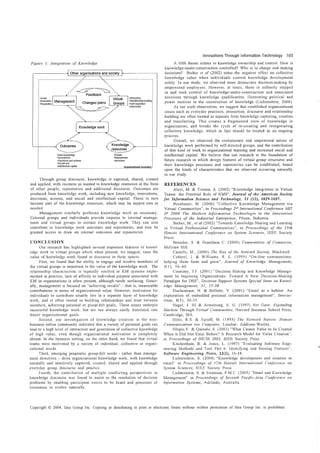 Innovations Through Information Technology      103
Figure 1: Integration oj' Knowledge                                                                                        A fifth theme relates to knowledge ownership and control. How is
                                                                                                                      knowledge-under-construction controlled? Who is in charge and making
                                 Other organisations and society •                                                   decisions? Bieber et al (2002) notes the negative effect on collective
     , -------------------------------
     -                                         --------------    -----------------------------------">           ,
                                                                                                                     knowledge value when individuals control knowledge development
     ,
     ,                                                                                                           ,
                                                                                                                 ,   solely In our study, we observed more democratIc decision-making by
     ,
     ,                                                                                                           ,
                                                                                                                 ,
     ,                                                                                                           ,   empowered employees. However, at times, those in authority stepped
    :
    :
                                       ~~
                                                Feedback
                                                                                                                :
                                                                                                                 :
                                                                                                                     in and took control of knowledge-under-construction and associated
    ;'Goals                                                                               ·Motivation            i   decisions throngh knowledge qualification, illustrating political and
    : ·Evaluation                                                                         ·Relationship-bullding:    power motives in the construction of knowledge (Lichtenstein, 2004).
    : 'Reguiation                                                                         ·Self-regulation      :
                                                                                                                           As our sixth observation, we suggest that established organizatiunal
                                                                                                                     Issues such as everyday practices, interaction, discourse and relationship
                                                                                                                     building are often treated as separate from knowledge capturing, creation
                                                                                                                     aIllI transferring. This creates a fragmented view of knowledge in
                                                                                                                     organization, and breaks the cycle of re-creating and renegotiating
                                                                                                                     collective knowledge, which in fact should be treated as an ongoing
                                                                                                                     process.
                                                                                                                           Overall, we observed the evolutionary and empowered nature of
                                                                                                                     knowledge work performed by self-directed groups, and the contribution
                                                                        resources                                    of this kind of work to organizational learning and increased social and
                     'New kncrNledge                                      ·People                                    intellectual capital. We believe that our research is the foundation of
                     ·Innovations                                         ·Repositories
    i                :~;~II~:O~Sdand ~ctions                              -discourse                            I
                                                                                                                     future research in which design features of virtual group structures and
                                                                                                                     their knowledge processes and repositories can be established, based
    l_____________ :~n!:I~~:I~~_:~~~a~ ________ _________________________ _
                                                                          9!If:!lJ[s_aJ8Jfl.Bj _b_OJ~l!dJ1!Y_:
                                                                                                                     upon the kinds of characteristics that we observed occurring naturally
                                                                                                                     in Ollr study.
     Through group discourse, knowledge is captur0d, shared, created
and applied, with recourse as needed to knowledge resources in the form                                              REI<'ERENCES
of other people, repositories and additional discourse. Outcomes are                                                        Alavi, M. & Tiwana, A. (2002) "Knowledge Integration in Virtual
produced from knowledge work, including new knowledge, innovations,                                                   Teams: the Potential Role of KMS", Journal of the American Socie(v
decisions, actions, and social and intellectual capital. These in turn                                               for Illformation Science find Technology, S3 (12), 1029-1037.
become part of the knowledge resources, which may be tapped into as                                                         Beinhauer, M. (2000) "Collective Knowledge Management via
needed.                                                                                                               Virtual Communities", in Proceedings 2"" International Conj'erence MIT
     Managcment similarly performs knowledge work as necessary.                                                       II' 2000 The A10dern Information Technologie in the Innovation
External groups and individuals provide impetus to internal manage-                                                   Processes of the [ndustrial Enterprises, Pilzen, Bohemia.
ment and virtual groups to initiate knowledge work. Thcy can also                                                           Bieber, M., et al (2002) "Towards Knowledge Sharing and Learning
contribute to knowledge work outcOl1les and repositories, and may be                                                  1Il Virtual Professional Communities", in Proceedings of the 35th
granted access to draw on internal outcomes and repositories.                                                         [{awaii International Conference 011 System Sciences, IEEE Society
                                                                                                                      Press.
CONCL[lSION                                                                                                                 Bressler, S. & Grantham C. (2000) COllIlllunities of COlllmerce,
        Our research has highlighted several important features of knowl-                                             McGraw Hill.
edge work in virtual groups which when present, we suggest, raise the                                                       Castells, M., (2000) The Rise oj'the Network SOCiety, Blackwell
value of knowledge work found in discourse in these spaces.                                                                 Cothrel, J. & Williams, R. L. (1999) "On-line communities:
      First, we found that the ability to engage and involve members of                                               helping them form and grow", Journal of Knowledge ,1anagement,
the virtual groups is important to the value of the knowledge work. The                                              3(1), 54-60.
relationship characteristic is typically omitted in KM systems imple-                                                       Courtney, J.F. (2001) "Decision Making and Knowledge Manage-
mented in practice; lack of affinity or individual purpose associated with                                           ment In Inquiring Organizations: Toward A New Decision-Making
KM in organizations is often present, although rarely surfacing. Gener-                                              Paradigm for DSS", Decision Support Systems Special [sslIe on Knowl-
ally, management is focused 011 "achieving results" - that is, measurable                                            edge Management, 31, 17-38.
contributions in terms of organizational value. [Iowever, motivation for                                                    Ducheneaut, N & Bellotti, V (2001) .. Email as a habitat: An
individuals to contribllte usually lies in a separate layer of knowledge                                             exploration of embedded personal information management", Interac-
work, and is often rooted in building relationships and trust between                                                tiOIlS, 8(5), 30-35.
members, achieving personal or group-felt goals,. These issues underpin                                                     Hagel, J. HI & Armstrong, A. G. (1997) Net Gaill: Expanding
successful knowledge work, but are not always easily translated into                                                 A1arkets Through Virtual COllllllunities, Harvard Business School Press,
direct organizational goals.                                                                                         Cambridge, MA.
      Second, our investigation of knowledge creation 111 the non-                                                         Biltz, R.S. & Turoff, M. (1993) The Network Nation: Human
business online community indicated that a variety of personal goals can                                             CO/l7l11ullication via Computer, London: Addison-Wesley.
lead to a high level of interaction and generation of collective WlOwledge                                                 Hlupic,V. & Qureshi, S. (2003) "What Causes Value to be Created
of high value, even though organizational motivation is completely                                                   When it Did Not Exist Before') A Research Model for Value Creation",
absent. In the business setting, on the other hand, we found that virtual                                            III Proceedings oj' /-{[CSS 2003, IEEE Society Press.
teams were motivated by a variety of individual, collective or organi-                                                     KitchenhaI11, B. & Jones, L. (1997) "Evaluating Software Engi-
zational needs                                                                                                       neering Methods and Tool Part 6: Identifying and Scoring Features",
      Third, emerging pragmatic group-felt needs - rather than manage-                                               Software Engineering Notes, 22(2), 16-18.
ment directives - drive organizational knowledge work, with knowledge                                                      Lichtenstein, S. (2004) "Knowledge development and creation in
naturally and intuitively captured, created, shared and applied through                                              email" in Proceedings of 37th Hawaii Jl1fel'l1alional Conference 011
everyday group discourse and practice                                                                                ,System Sciences, IEET Society Press.
      Fourth, the contribution of multiple conflicting perspectives in                                                     Lichtenstein, S. & Swatman, PM.C (2003) .. Email and Knowledge
knowledge discourse was found to assist in the resolution of decision                                                Management" in Proceedings of Seventh Pacific-Asia COllference on
problems by enabling participant voices to be heard and processes of                                                 [nformation Systems, Adelaide, Australia.
consenSllS to evolve naturally.




Copyright © 2004, Idea Group Inc. Copying or distributing in print or electromc forms without written permIssion of Idea Group Inc is prohibited
 