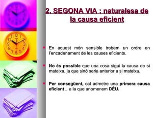2. SEGONA VIA : naturalesa de la causa eficient En aquest món sensible trobem un ordre en l’encadenament de les causes eficients.  No és possible  que una cosa sigui la causa de si mateixa, ja que sinó seria anterior a si mateixa.  Per consegüent,  cal admetre una  primera causa eficient ,  a la que anomenem  DÉU.  
