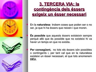 3. TERCERA VIA: la contingència dels éssers exigeix un ésser necessari En la  naturalesa  trobem coses que poden ser o no ser, ja que hi ha éssers que neixen i que moren.  És possible  que aquests éssers existeixin sempre perquè allò que és possible que no existeixi hi va haver un temps en que no existia.  Per consegüent,  no tots els éssers són possibles o contingents i, per tant cal que en la naturalesa existeixi un ésser necessari, el que tots anomenem  DÉU.  