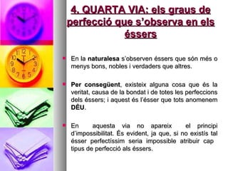 4. QUARTA VIA: els graus de perfecció que s’observa en els éssers En la  naturalesa  s’observen éssers que són més o menys bons, nobles i verdaders que altres.  Per consegüent , existeix alguna cosa que és la veritat, causa de la bondat i de totes les perfeccions dels éssers; i aquest és l’ésser que tots anomenem  DÉU . En  aquesta via no apareix  el principi d’impossibilitat. És evident, ja que, si no existís tal ésser perfectíssim seria impossible atribuir cap  tipus de perfecció als éssers.  