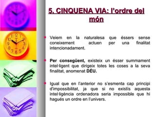 5. CINQUENA VIA: l’ordre del món Veiem en la naturalesa que éssers sense coneixement  actuen per una finalitat intencionadament.  Per consegüent,  existeix un ésser summament intel·ligent que dirigeix totes les coses a la seva finalitat, anomenat  DÉU.  Igual que en l’anterior no s’esmenta cap principi d'impossibilitat, ja que si no existís aquesta intel·ligència ordenadora seria impossible que hi hagués un ordre en l’univers.  
