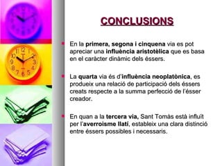 CONCLUSIONS En la  primera, segona i cinquena  via   es pot apreciar una  influència aristotèlica  que es basa en el caràcter dinàmic dels éssers.  La  quarta  via és d’ influència neoplatònica , es produeix una relació de participació dels éssers creats respecte a la summa perfecció de l’ésser creador.  En quan a la  tercera via,  Sant Tomàs està influït per l’ averroisme llatí , estableix una clara distinció entre éssers possibles i necessaris.  