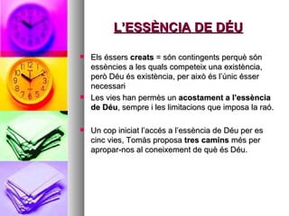 L’ESSÈNCIA DE DÉU Els éssers  creats  = són contingents perquè són essències a les quals competeix una existència, però Déu és existència, per això és l’únic ésser necessari  Les vies han permès un  acostament a l’essència de Déu , sempre i les limitacions que imposa la raó.  Un cop iniciat l’accés a l’essència de Déu per es cinc vies, Tomàs proposa  tres camins  més per apropar-nos al coneixement de què és Déu.  