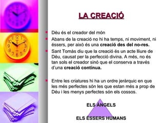 LA CREACIÓ Déu és el creador del món Abans de la creació no hi ha temps, ni moviment, ni éssers, per això és una  creació des del no-res.  Sant Tomàs diu que la creació és un acte lliure de Déu, causat per la perfecció divina. A més, no és tan sols el creador sinó que el conserva a través d’una  creació contínua.  Entre les criatures hi ha un ordre jeràrquic en que les més perfectes són les que estan més a prop de Déu i les menys perfectes són els cossos.  ELS ÀNGELS ELS ÉSSERS HUMANS 