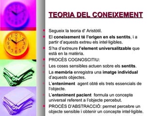 TEORIA DEL CONEIXEMENT Segueix la teoria d' Aristòtil. El  coneixement té l’origen en els sentits , i a partir d’aquests extreu els intel·ligibles.  S’ha d’extreure  l’element universalitzable  que està en la matèria.  PROCÉS COGNOSCITIU: Les coses sensibles actuen sobre els  sentits . La  memòria  enregistra una  imatge individual  d’aquests objectes.  L’ enteniment  agent obté els trets essencials de l’objecte.  L’ enteniment pacient  formula un concepte universal referent a l’objecte percebut.  PROCÉS D’ABSTRACCIÓ: permet percebre un objecte sensible i obtenir un concepte intel·ligible.  