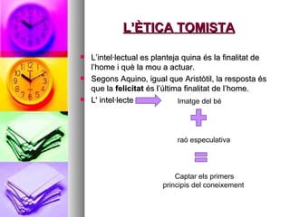 L’ÈTICA TOMISTA L’intel·lectual es planteja quina és la finalitat de l’home i què la mou a actuar.  Segons Aquino, igual que Aristòtil, la resposta és que la  felicitat  és l’última finalitat de l’home.  L' intel·lecte  Imatge del bé raó especulativa  Captar els primers principis del coneixement  