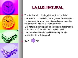 LA LLEI NATURAL  Tomàs d’Aquino distingeix tres tipus de lleis: Llei eterna:  pla de Déu per al govern de l’univers. La providència: la saviesa divina dirigeix totes les criatures cap a la seva finalitat natural.  Llei natural:  participació de la criatura racional de la llei eterna. Coincideix amb la llei moral. Llei positiva:  creada per l’home seguint els preceptes de la llei natural.  RAÓ  BÉ 