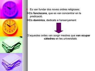 Es van fundar dos noves ordres religioses:  Els  fanciscans , que es van concentrar en la predicació.  Els  dominics , dedicats a l’ensenyament D’aquestes ordes van sorgir mestres que  van ocupar   càtedres  en les universitats 