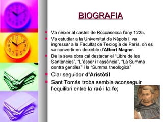 BIOGRAFIA Va nèixer al castell de Roccasecca l’any 1225. Va estudiar a la Universitat de Nàpols i, va ingressar a la Facultat de Teología de París, on es va convertir en deixeble d’ Albert Magne . De la seva obra cal destacar el “Libre de les Sentències”, “L’ésser i l’essència”, “La Summa contra gentiles” i la “Summa theològica” Clar seguidor  d'Aristòtil Sant Tomás troba sembla aconseguir l’equilibri entre la  raó  i la  fe ;  