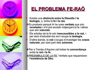 EL PROBLEMA FE-RAÓ Existia una  distinció entre la filosofia i la teologia , o, entre la  fe i la raó .  Es produeix perquè hi ha unes  veritats  que són  revelades  i s’hi pot excedir mitjançant la fe i altres que són  naturals . Els articles de la fe són  ineccessibles a la raó , i per això d’estudiar-los se’n ocupa la  teologia . D’altra banda, la  raó  s’ocupa d’investigar les  coses naturals ; per això part dels  axiomes .  Per a Tomàs d’Aquino cal trobar la  concordança  entre la  raó i la fe .  PREÀMBULS DE LA FE : Veritats que requereixen  l’existència de Déu . 