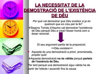 LA NECESSITAT DE LA DEMOSTRACIÓ DE L’EXISTÈNCIA DE DÉU Per què cal demostrar que Déu existeix si ja és quelcom que es creu per la fe?  Segons Tomàs d’Aquino cal demostrar l’existència de Déu perquè Déu a creat l’ésser humà com a ésser racional. El seu argument partia de la proposició: <<Déu existeix>> Aquesta és una demostració a priori, anomenada,  propter quid  Aquesta demostració  no és vàlida  perquè  parteix de l’essència de Déu . Per tant perquè una demostració sigui vàlida ha de partir de l’efecte i ascendir fins la causa 
