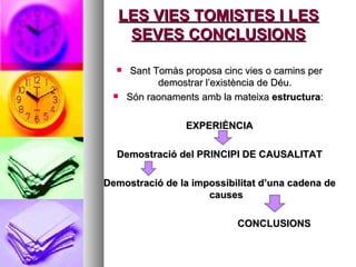 LES VIES TOMISTES I LES SEVES CONCLUSIONS Sant Tomàs proposa cinc vies o camins per demostrar l’existència de Déu.  Són raonaments amb la mateixa  estructura :  EXPERIÈNCIA Demostració del PRINCIPI DE CAUSALITAT Demostració de la impossibilitat d’una cadena de causes CONCLUSIONS  