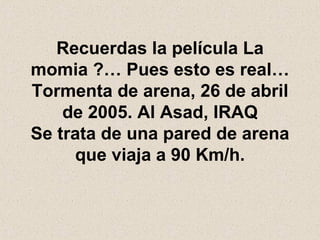Recuerdas la película La momia ?… Pues esto es real… Tormenta de arena, 26 de abril de 2005. Al Asad, IRAQ Se trata de una pared de arena que viaja a 90 Km/h. 