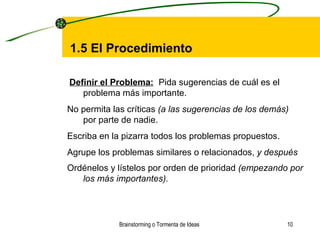 Brainstorming o Tormenta de Ideas  1.5 El  P rocedimiento Definir el Problema:     Pida sugerencias de cuál es el problema más importante.    No permita las críticas  (a las sugerencias de los demás)  por parte de nadie.    Escriba en la pizarra todos los problemas propuestos.    Agrupe los problemas similares o relacionados,  y después    Ordénelos y lístelos por orden de prioridad  (empezando por los más importantes).     