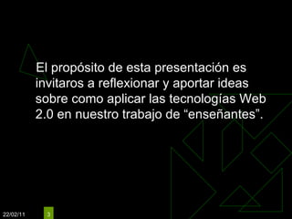 Objetivos El propósito de esta presentación es invitaros a reflexionar y aportar ideas sobre como aplicar las tecnologías Web 2.0 en nuestro trabajo de “enseñantes”.  