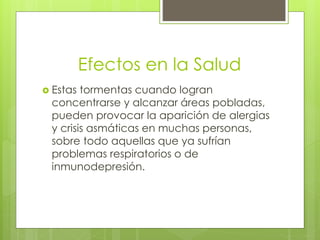 Efectos en la Salud
 Estas tormentas cuando logran
concentrarse y alcanzar áreas pobladas,
pueden provocar la aparición de alergias
y crisis asmáticas en muchas personas,
sobre todo aquellas que ya sufrían
problemas respiratorios o de
inmunodepresión.
 