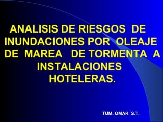 ANALISIS DE RIESGOS DE
INUNDACIONES POR OLEAJE
DE MAREA DE TORMENTA A
INSTALACIONES
HOTELERAS.
TUM. OMAR S.T.
 