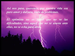 Así nos pasa, queremos que nuestra vida sea puro amor y dulzura, nada de problemas. El optimista no es aquel que no ve las dificultades, sino aquel que no se asusta ante ellas, no se echa para atrás. 