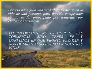 Por eso hace falta una verdadera tormenta en la vida de una persona, para hacerla comprender cuánto se ha preocupado por tonterías, por chubascos pasajeros. LO IMPORTANTE NO ES HUIR DE LAS TORMENTAS, SINO TENER FE Y CONFIANZA EN QUE PRONTO PASARÁN Y NOS DEJARÁN ALGO BUENO EN NUESTRAS VIDAS. 