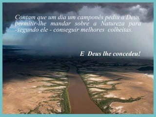 Contam que um dia um camponês pediu a Deus  permitir-lhe mandar sobre a Natureza para -segundo ele - conseguir melhores  colheitas. E  Deus lhe concedeu!  