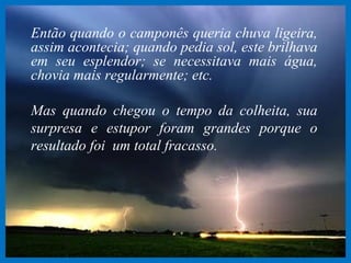Então quando o camponês queria chuva ligeira, assim acontecia; quando pedia sol, este brilhava em seu esplendor; se necessitava mais água, chovia mais regularmente; etc. Mas quando chegou o tempo da colheita, sua surpresa e estupor foram grandes porque o resultado foi  um total fracasso. 