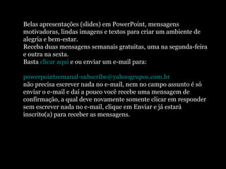 Belas apresentações (slides) em PowerPoint, mensagens motivadoras, lindas imagens e textos para criar um ambiente de alegria e bem-estar. Receba duas mensagens semanais gratuitas, uma na segunda-feira e outra na sexta. Basta  clicar aqui  e ou enviar um e-mail para:    [email_address]   não precisa escrever nada no e-mail, nem no campo assunto é só enviar o e-mail e daí a pouco você recebe uma mensagem de confirmação, a qual deve novamente somente clicar em responder sem escrever nada no e-mail, clique em Enviar e já estará inscrito(a) para receber as mensagens.  