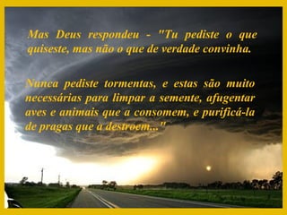 Mas Deus respondeu - "Tu pediste o que
quiseste, mas não o que de verdade convinha.

Nunca pediste tormentas, e estas são muito
necessárias para limpar a semente, afugentar
aves e animais que a consomem, e purificá-la
de pragas que a destroem..."
 