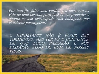 Por isso faz falta uma verdadeira tormenta na
vida de uma pessoa, para fazê-la compreender o
quanto se tem preocupado com bobagens, por
chuviscos passageiros.
O IMPORTANTE NÃO É FUGIR DAS
TORMENTAS, MAS TER FÉ E CONFIANÇA
EM QUE LOGO PASSARÃO E NOS
DEIXARÃO ALGO DE BOM EM NOSSAS
VIDAS.
 