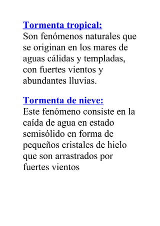 Tormenta tropical:
Son fenómenos naturales que
se originan en los mares de
aguas cálidas y templadas,
con fuertes vientos y
abundantes lluvias.
Tormenta de nieve:
Este fenómeno consiste en la
caída de agua en estado
semisólido en forma de
pequeños cristales de hielo
que son arrastrados por
fuertes vientos