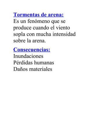 Tormentas de arena:
Es un fenómeno que se
produce cuando el viento
sopla con mucha intensidad
sobre la arena.
Consecuencias:
Inundaciones
Pérdidas humanas
Daños materiales