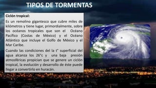 TIPOS DE TORMENTAS
Ciclón tropical:
Es un remolino gigantesco que cubre miles de
kilómetros y tiene lugar, primordialmente...
