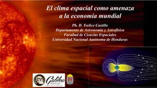 Ph. D. Yvelice Castillo
Departamento de Astronomía y Astrofísica
Facultad de Ciencias Espaciales
Universidad Nacional Autónoma de Honduras
El clima espacial como amenaza
a la economía mundial
 