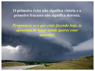 O primeiro êxito não significa vitória e o
primeiro fracasso não significa derrota.
Pergunta-te se o que estás fazendo hoje, te
aproxima do lugar aonde queres estar
amanhã?
 