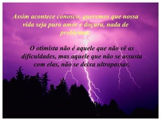 Assim acontece conosco, queremos que nossa
vida seja puro amor e doçura, nada de
problemas.
O otimista não é aquele que não vê as
dificuldades, mas aquele que não se assusta
com elas, não se deixa ultrapassar.
 
