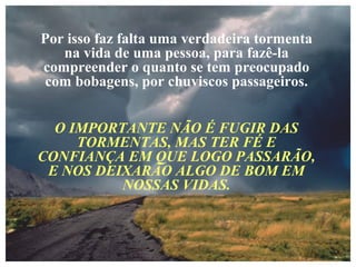 Por isso faz falta uma verdadeira tormenta
na vida de uma pessoa, para fazê-la
compreender o quanto se tem preocupado
com bobagens, por chuviscos passageiros.
O IMPORTANTE NÃO É FUGIR DAS
TORMENTAS, MAS TER FÉ E
CONFIANÇA EM QUE LOGO PASSARÃO,
E NOS DEIXARÃO ALGO DE BOM EM
NOSSAS VIDAS.
 