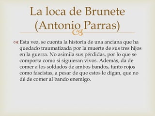 
 Esta vez, se cuenta la historia de una anciana que ha
quedado traumatizada por la muerte de sus tres hijos
en la guerra. No asimila sus pérdidas, por lo que se
comporta como si siguieran vivos. Además, da de
comer a los soldados de ambos bandos, tanto rojos
como fascistas, a pesar de que estos le digan, que no
dé de comer al bando enemigo.
La loca de Brunete
(Antonio Parras)
 