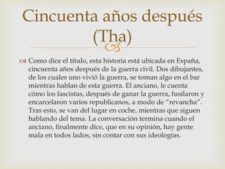 
 Como dice el título, esta historia está ubicada en España,
cincuenta años después de la guerra civil. Dos dibujantes,
de los cuales uno vivió la guerra, se toman algo en el bar
mientras hablan de esta guerra. El anciano, le cuenta
cómo los fascistas, después de ganar la guerra, fusilaron y
encarcelaron varios republicanos, a modo de “revancha”.
Tras esto, se van del lugar en coche, mientras que siguen
hablando del tema. La conversación termina cuando el
anciano, finalmente dice, que en su opinión, hay gente
mala en todos lados, sin contar con sus ideologías.
Cincuenta años después
(Tha)
 