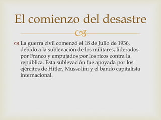 
 La guerra civil comenzó el 18 de Julio de 1936,
debido a la sublevación de los militares, liderados
por Franco y empujados por los ricos contra la
república. Esta sublevación fue apoyada por los
ejércitos de Hitler, Mussolini y el bando capitalista
internacional.
El comienzo del desastre
 