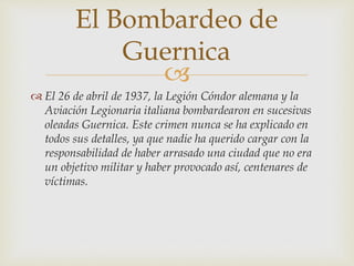 
 El 26 de abril de 1937, la Legión Cóndor alemana y la
Aviación Legionaria italiana bombardearon en sucesivas
oleadas Guernica. Este crimen nunca se ha explicado en
todos sus detalles, ya que nadie ha querido cargar con la
responsabilidad de haber arrasado una ciudad que no era
un objetivo militar y haber provocado así, centenares de
víctimas.
El Bombardeo de
Guernica
 