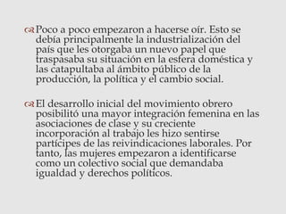 Poco a poco empezaron a hacerse oír. Esto se
debía principalmente la industrialización del
país que les otorgaba un nuevo papel que
traspasaba su situación en la esfera doméstica y
las catapultaba al ámbito público de la
producción, la política y el cambio social.
El desarrollo inicial del movimiento obrero
posibilitó una mayor integración femenina en las
asociaciones de clase y su creciente
incorporación al trabajo les hizo sentirse
partícipes de las reivindicaciones laborales. Por
tanto, las mujeres empezaron a identificarse
como un colectivo social que demandaba
igualdad y derechos políticos.
 