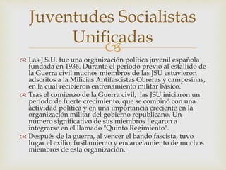 
 Las J.S.U. fue una organización política juvenil española
fundada en 1936. Durante el período previo al estallido de
la Guerra civil muchos miembros de las JSU estuvieron
adscritos a la Milicias Antifascistas Obreras y campesinas,
en la cual recibieron entrenamiento militar básico.
 Tras el comienzo de la Guerra civil, las JSU iniciaron un
período de fuerte crecimiento, que se combinó con una
actividad política y en una importancia creciente en la
organización militar del gobierno republicano. Un
número significativo de sus miembros llegaron a
integrarse en el llamado "Quinto Regimiento".
 Después de la guerra, al vencer el bando fascista, tuvo
lugar el exilio, fusilamiento y encarcelamiento de muchos
miembros de esta organización.
Juventudes Socialistas
Unificadas
 