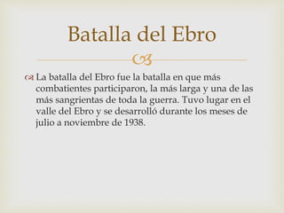 
 La batalla del Ebro fue la batalla en que más
combatientes participaron, la más larga y una de las
más sangrientas de toda la guerra. Tuvo lugar en el
valle del Ebro y se desarrolló durante los meses de
julio a noviembre de 1938.
Batalla del Ebro
 