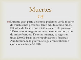 
 Durante gran parte del cómic podemos ver la muerte
de muchísimas personas, tanto adultos como niños.
El Golpe de Estado que inició esta terrible guerra en
1936 ocasionó un gran número de muertes por parte
de ambos bandos. De estas muertes, se registran
unas 200.000 bajas entre republicanos y fascistas.
Aún terminada la guerra, se siguieron realizando
ejecuciones (hasta 50.000).
Muertes
 
