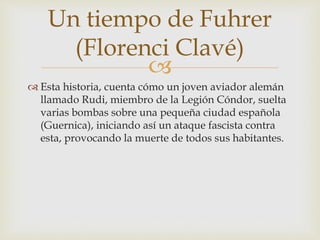 
 Esta historia, cuenta cómo un joven aviador alemán
llamado Rudi, miembro de la Legión Cóndor, suelta
varias bombas sobre una pequeña ciudad española
(Guernica), iniciando así un ataque fascista contra
esta, provocando la muerte de todos sus habitantes.
Un tiempo de Fuhrer
(Florenci Clavé)
 