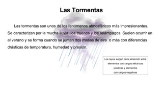 Las Tormentas
Las tormentas son unos de los fenómenos atmosféricos más impresionantes.
Se caracterizan por la mucha lluvia, los truenos y los relámpagos. Suelen ocurrir en
el verano y se forma cuando se juntan dos masas de aire o más con diferencias
drásticas de temperatura, humedad y presión.
Los rayos surgen de la atracción entre
elementos con cargas eléctricas
positivas y elementos
con cargas negativas
 