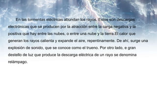 En las tormentas eléctricas abundan los rayos. Estos son descargas
electrónicas que se producen por la atracción entre la carga negativa y la
positiva que hay entre las nubes, o entre una nube y la tierra.El calor que
generan los rayos calienta y expande el aire, repentinamente. De ahí, surge una
explosión de sonido, que se conoce como el trueno. Por otro lado, e gran
destello de luz que produce la descarga eléctrica de un rayo se denomina
relámpago.
 